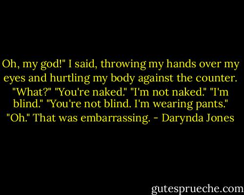 Oh, my god!" I said, throwing my hands over my eyes and hurtling my body against the counter.<br />"What?"<br />"You're naked."<br />"I'm not naked."<br />"I'm blind."<br />"You're not blind. I'm wearing pants."<br />"Oh." That was embarrassing. - Darynda Jones