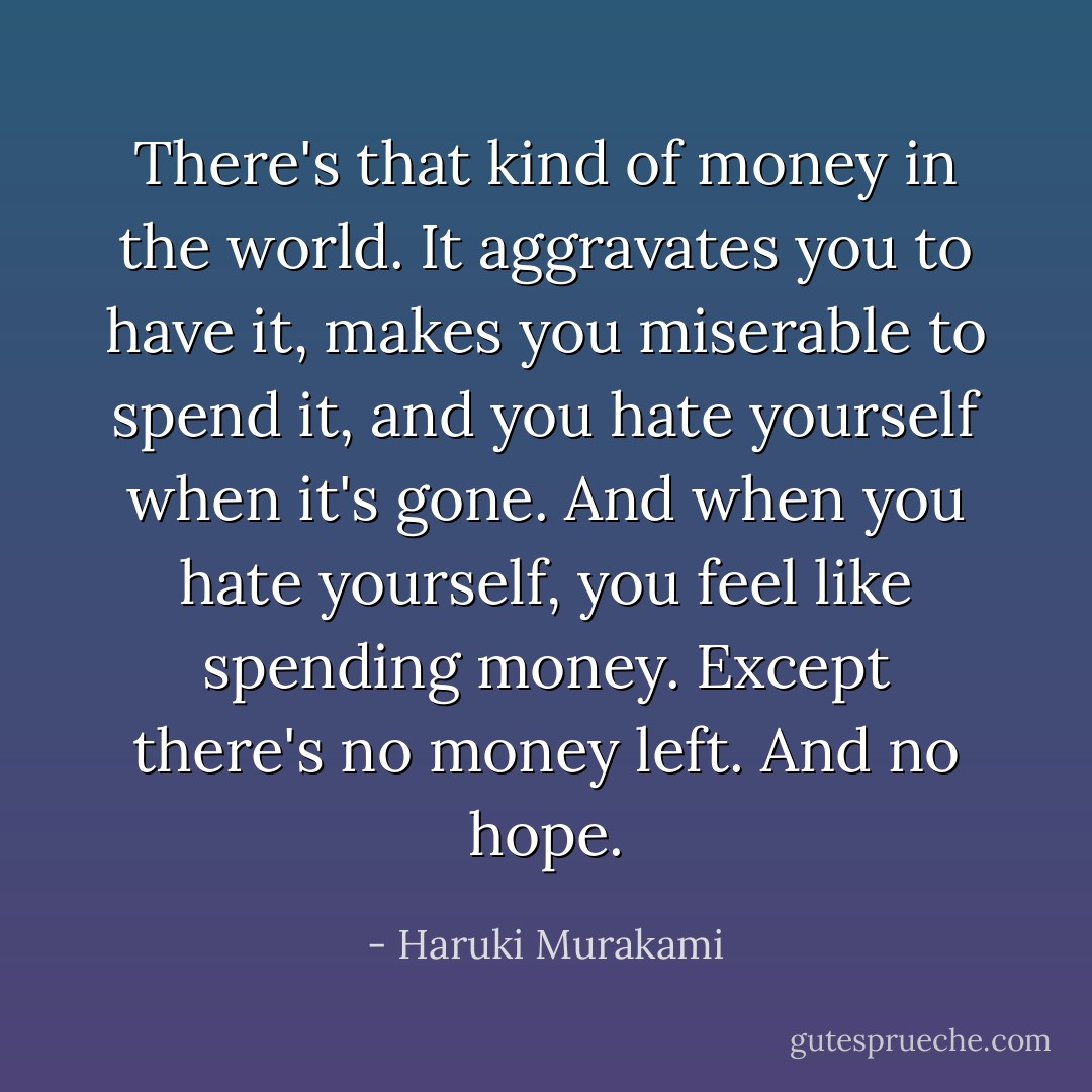 There's that kind of money in the world. It aggravates you to have it, makes you miserable to spend it, and you hate yourself when it's gone. And when you hate yourself, you feel like spending money. Except there's no money left. And no hope. - Haruki Murakami