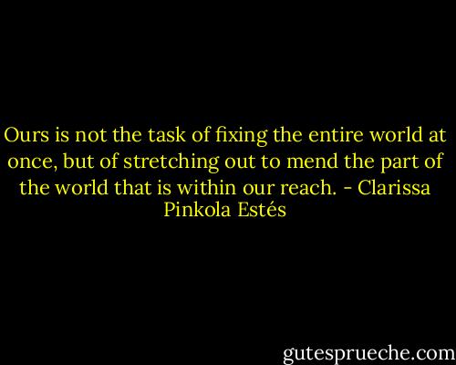 Ours is not the task of fixing the entire world at once, but of stretching out to mend the part of the world that is within our reach. - Clarissa Pinkola Estés
