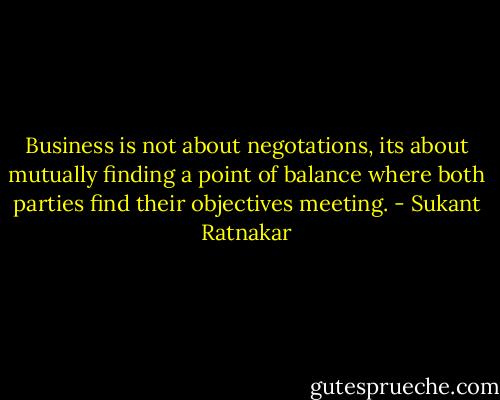 Business is not about negotations, its about mutually finding a point of balance where both parties find their objectives meeting. - Sukant Ratnakar