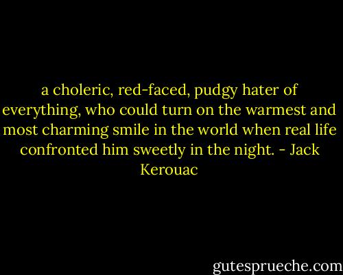 a choleric, red-faced, pudgy hater of everything, who could turn on the warmest and most charming smile in the world when real life confronted him sweetly in the night. - Jack Kerouac