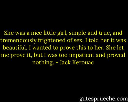 She was a nice little girl, simple and true, and tremendously frightened of sex. I told her it was beautiful. I wanted to prove this to her. She let me prove it, but I was too impatient and proved nothing. - Jack Kerouac