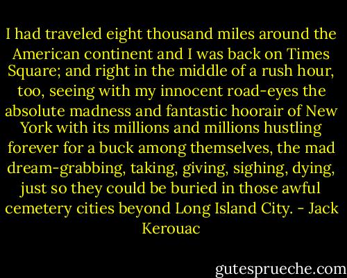 I had traveled eight thousand miles around the American continent and I was back on Times Square; and right in the middle of a rush hour, too, seeing with my innocent road-eyes the absolute madness and fantastic hoorair of New York with its millions and millions hustling forever for a buck among themselves, the mad dream-grabbing, taking, giving, sighing, dying, just so they could be buried in those awful cemetery cities beyond Long Island City. - Jack Kerouac