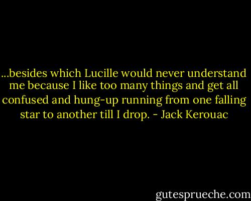 ...besides which Lucille would never understand me because I like too many things and get all confused and hung-up running from one falling star to another till I drop. - Jack Kerouac