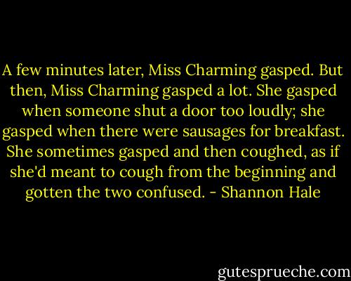 A few minutes later, Miss Charming gasped. But then, Miss Charming gasped a lot. She gasped when someone shut a door too loudly; she gasped when there were sausages for breakfast. She sometimes gasped and then coughed, as if she'd meant to cough from the beginning and gotten the two confused. - Shannon Hale