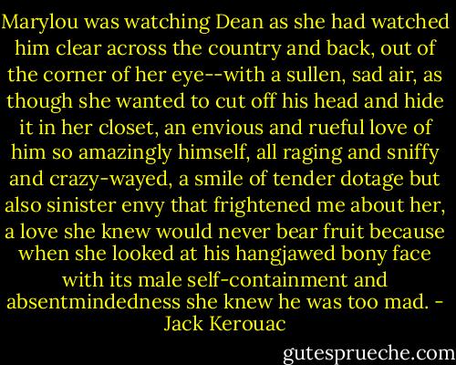 Marylou was watching Dean as she had watched him clear across the country and back, out of the corner of her eye--with a sullen, sad air, as though she wanted to cut off his head and hide it in her closet, an envious and rueful love of him so amazingly himself, all raging and sniffy and crazy-wayed, a smile of tender dotage but also sinister envy that frightened me about her, a love she knew would never bear fruit because when she looked at his hangjawed bony face with its male self-containment and absentmindedness she knew he was too mad. - Jack Kerouac