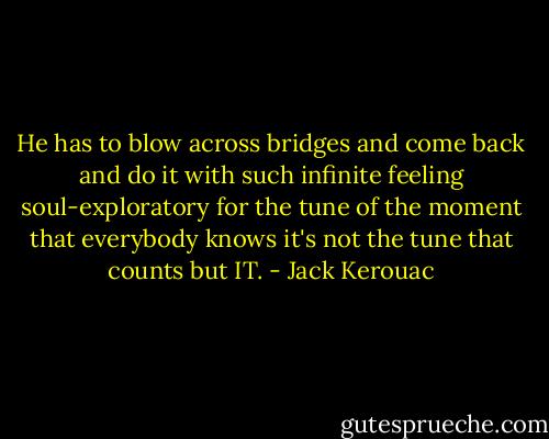 He has to blow across bridges and come back and do it with such infinite feeling soul-exploratory for the tune of the moment that everybody knows it's not the tune that counts but IT. - Jack Kerouac