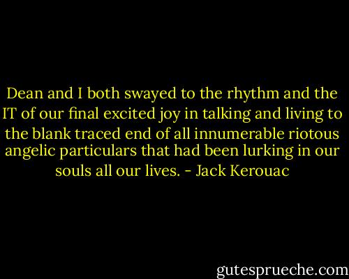 Dean and I both swayed to the rhythm and the IT of our final excited joy in talking and living to the blank traced end of all innumerable riotous angelic particulars that had been lurking in our souls all our lives. - Jack Kerouac