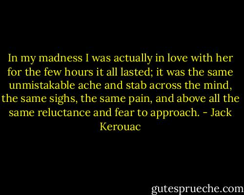 In my madness I was actually in love with her for the few hours it all lasted; it was the same unmistakable ache and stab across the mind, the same sighs, the same pain, and above all the same reluctance and fear to approach. - Jack Kerouac