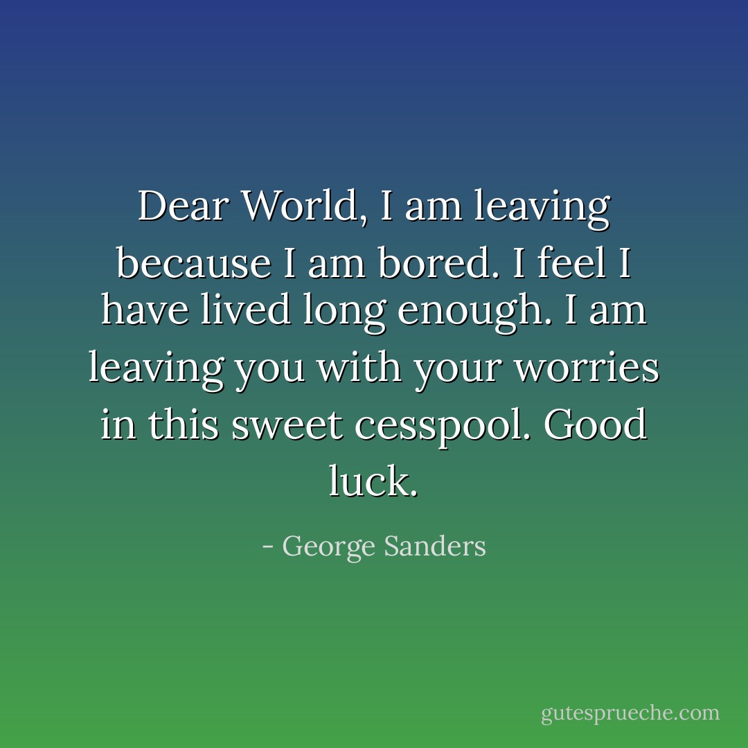 Dear World, I am leaving because I am bored. I feel I have lived long enough. I am leaving you with your worries in this sweet cesspool. Good luck. - George Sanders