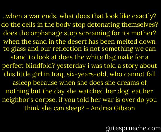 ..when a war ends, what does that look like exactly?<br />do the cells in the body stop detonating themselves?<br />does the orphanage stop screaming for its mother?<br />when the sand in the desert has been melted down to glass<br />and our reflection is not something we can stand to look at<br />does the white flag make for a perfect blindfold?<br />yesterday i was told a story<br />about this little girl in Iraq, six-years-old,<br />who cannot fall asleep<br />because when she does<br />she dreams of nothing<br />but the day she watched her dog <br />eat her neighbor's corpse.<br />if you told her war is over<br />do you think she can sleep? - Andrea Gibson