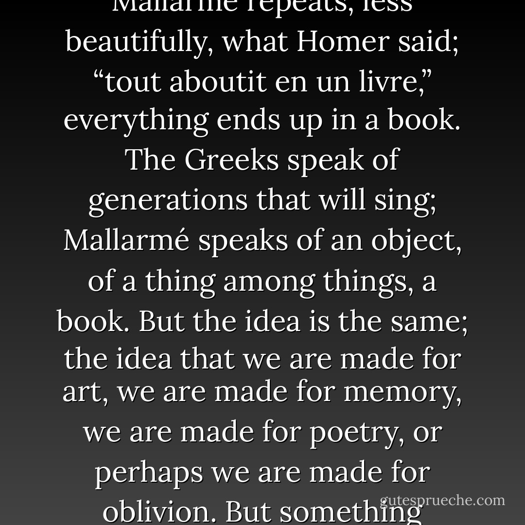 The gods weave misfortunes for men, so that the generations to come will have something to sing about.” Mallarmé repeats, less beautifully, what Homer said; “tout aboutit en un livre,” everything ends up in a book. The Greeks speak of generations that will sing; Mallarmé speaks of an object, of a thing among things, a book. But the idea is the same; the idea that we are made for art, we are made for memory, we are made for poetry, or perhaps we are made for oblivion. But something remains, and that something is history or poetry, which are not essentially different. - Jorge Luis Borges