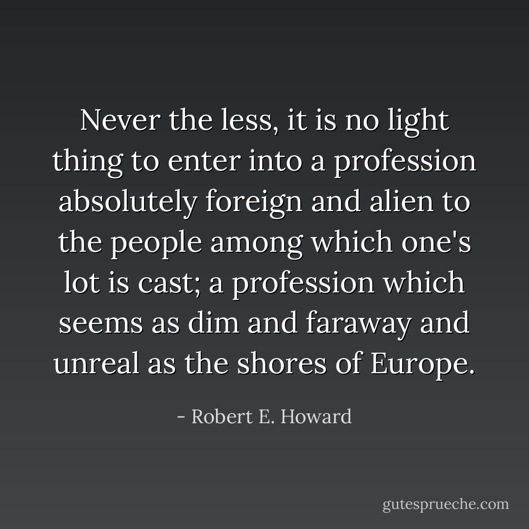Never the less, it is no light thing to enter into a profession absolutely foreign and alien to the people among which one's lot is cast; a profession which seems as dim and faraway and unreal as the shores of Europe. - Robert E. Howard