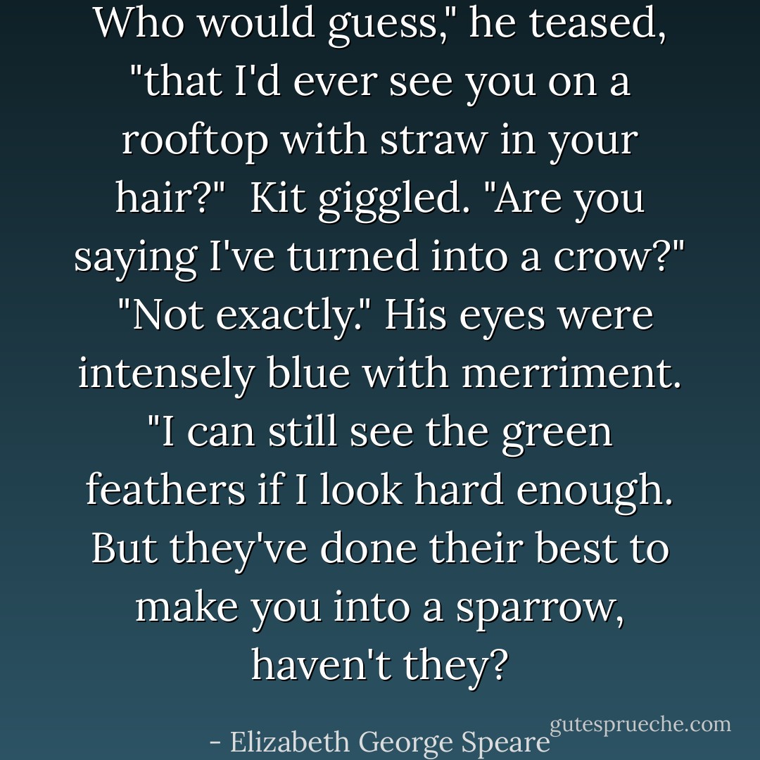 Who would guess," he teased, "that I'd ever see you on a rooftop with straw in your hair?"<br /><br />Kit giggled. "Are you saying I've turned into a crow?"<br /><br />"Not exactly." His eyes were intensely blue with merriment. "I can still see the green feathers if I look hard enough. But they've done their best to make you into a sparrow, haven't they? - Elizabeth George Speare