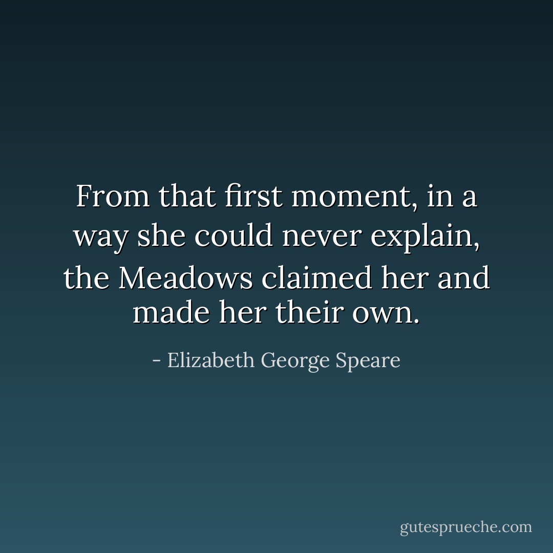From that first moment, in a way she could never explain, the Meadows claimed her and made her their own. - Elizabeth George Speare