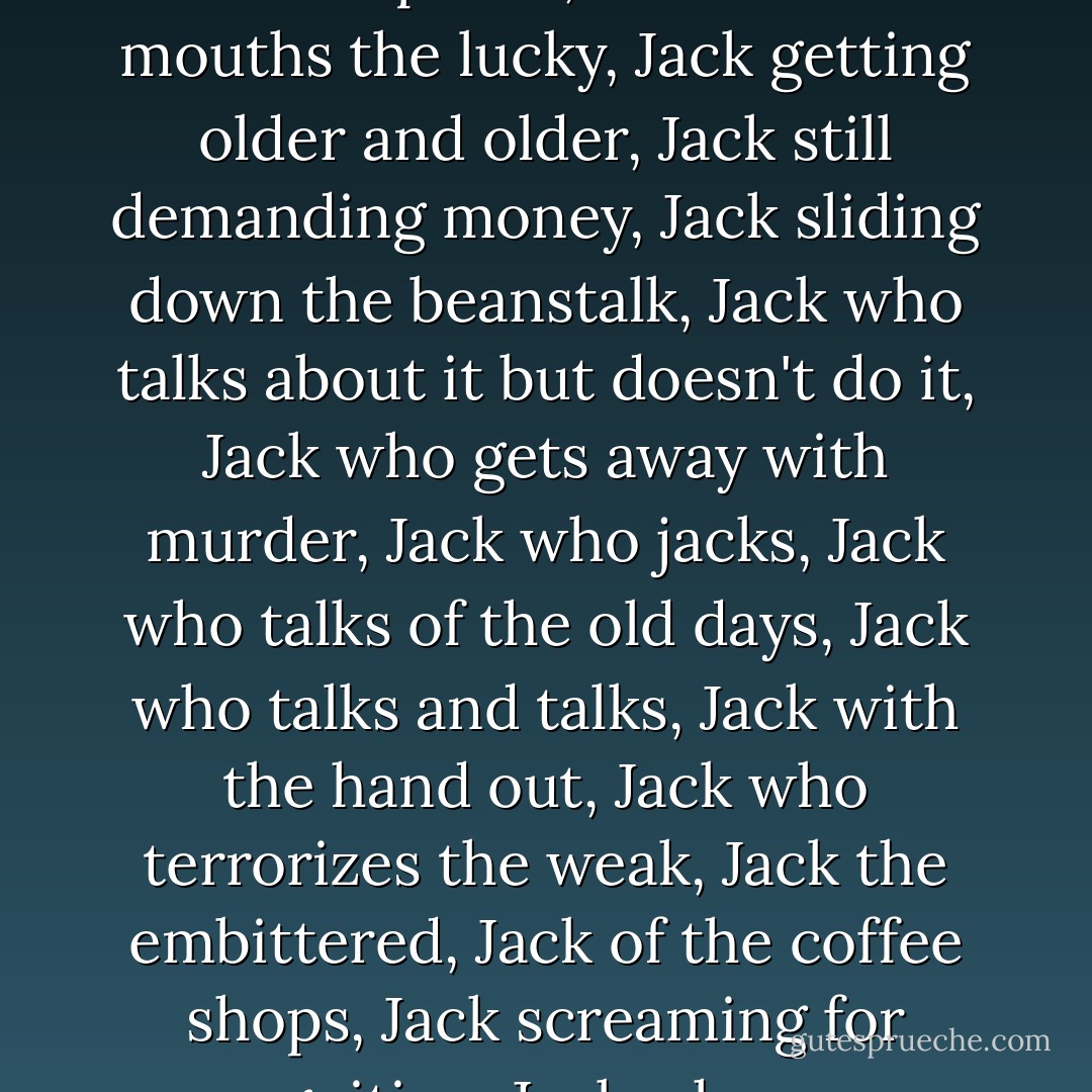 Jack with the hair hanging, Jack demanding money, Jack of the big gut, Jack of the loud, loud voice, Jack of the trade, Jack who prances before the ladies, Jack who thinks he´s a genius, Jack who pukes, Jack who bad mouths the lucky, Jack getting older and older, Jack still demanding money, Jack sliding down the beanstalk, Jack who talks about it but doesn't do it, Jack who gets away with murder, Jack who jacks, Jack who talks of the old days, Jack who talks and talks, Jack with the hand out, Jack who terrorizes the weak, Jack the embittered, Jack of the coffee shops, Jack screaming for recognition, Jack who never has a job, Jack who totally overrates his potential, Jack who keeps screaming about his unrecognized talent, Jack who blames everybody else. - Charles Bukowski