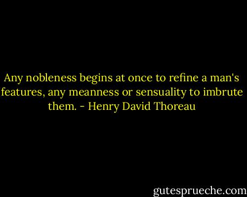 Any nobleness begins at once to refine a man's features, any meanness or sensuality to imbrute them. - Henry David Thoreau