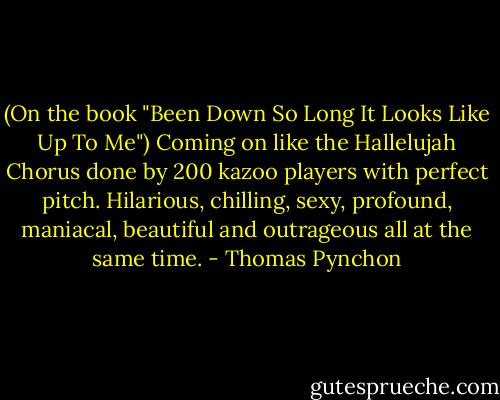 (On the book "Been Down So Long It Looks Like Up To Me") Coming on like the Hallelujah Chorus done by 200 kazoo players with perfect pitch. Hilarious, chilling, sexy, profound, maniacal, beautiful and outrageous all at the same time. - Thomas Pynchon