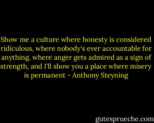 Show me a culture where honesty is considered ridiculous, where nobody's ever accountable for anything, where anger gets admired as a sign of strength, and I'll show you a place where misery is permanent - Anthony Steyning