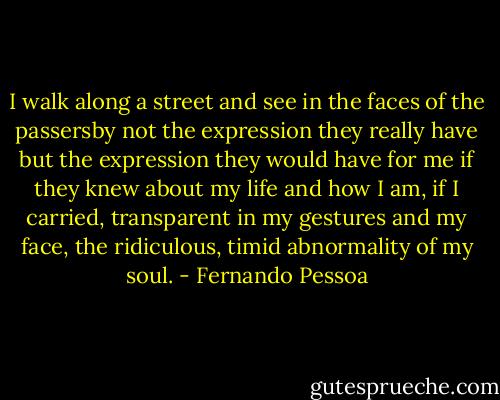 I walk along a street and see in the faces of the passersby not the expression they really have but the expression they would have for me if they knew about my life and how I am, if I carried, transparent in my gestures and my face, the ridiculous, timid abnormality of my soul. - Fernando Pessoa