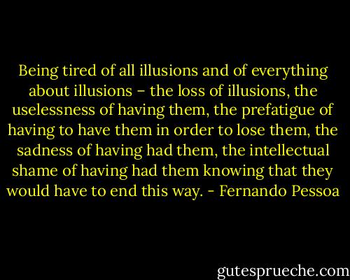 Being tired of all illusions and of everything about illusions – the loss of illusions, the uselessness of having them, the prefatigue of having to have them in order to lose them, the sadness of having had them, the intellectual shame of having had them knowing that they would have to end this way. - Fernando Pessoa