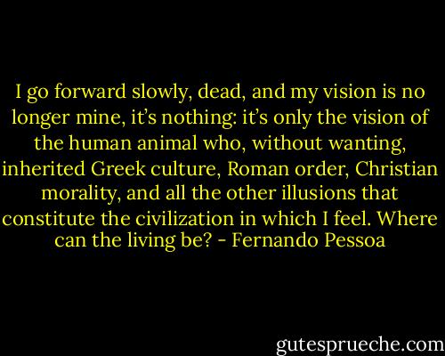 I go forward slowly, dead, and my vision is no longer mine, it’s nothing: it’s only the vision of the human animal who, without wanting, inherited Greek culture, Roman order, Christian morality, and all the other illusions that constitute the civilization in which I feel.<br />Where can the living be? - Fernando Pessoa