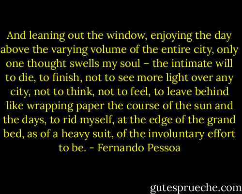 And leaning out the window, enjoying the day above the varying volume of the entire city, only one thought swells my soul – the intimate will to die, to finish, not to see more light over any city, not to think, not to feel, to leave behind like wrapping paper the course of the sun and the days, to rid myself, at the edge of the grand bed, as of a heavy suit, of the involuntary effort to be. - Fernando Pessoa