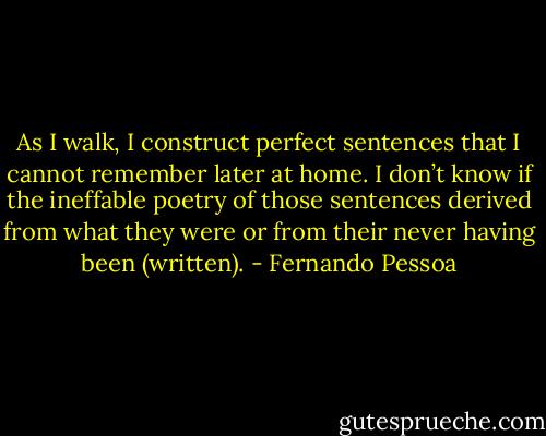 As I walk, I construct perfect sentences that I cannot remember later at home. I don’t know if the ineffable poetry of those sentences derived from what they were or from their never having been (written). - Fernando Pessoa