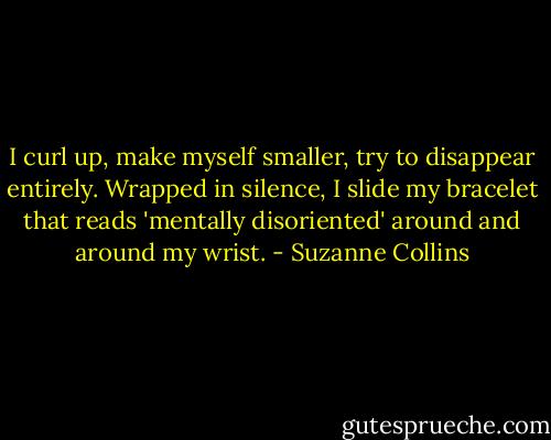 I curl up, make myself smaller, try to disappear entirely. Wrapped in silence, I slide my bracelet that reads 'mentally disoriented' around and around my wrist. - Suzanne Collins