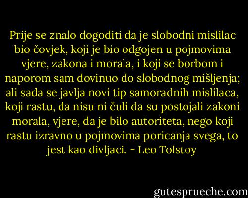 Prije se znalo dogoditi da je slobodni mislilac bio čovjek, koji je bio odgojen u pojmovima vjere, zakona i morala, i koji se borbom i naporom sam dovinuo do slobodnog mišljenja; ali sada se javlja novi tip samoradnih mislilaca, koji rastu, da nisu ni čuli da su postojali zakoni morala, vjere, da je bilo autoriteta, nego koji rastu izravno u pojmovima poricanja svega, to jest kao divljaci. - Leo Tolstoy