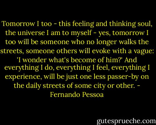 Tomorrow I too - this feeling and thinking soul, the universe I am to myself - yes, tomorrow I too will be someone who no longer walks the streets, someone others will evoke with a vague: 'I wonder what's become of him?' And everything I do, everything I feel, everything I experience, will be just one less passer-by on the daily streets of some city or other. - Fernando Pessoa