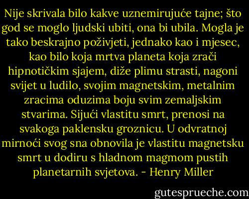 Nije skrivala bilo kakve uznemirujuće tajne; što god se moglo ljudski ubiti, ona bi ubila. Mogla je tako beskrajno poživjeti, jednako kao i mjesec, kao bilo koja mrtva planeta koja zrači hipnotičkim sjajem, diže plimu strasti, nagoni svijet u ludilo, svojim magnetskim, metalnim zracima oduzima boju svim zemaljskim stvarima. Sijući vlastitu smrt, prenosi na svakoga paklensku groznicu. U odvratnoj mirnoći svog sna obnovila je vlastitu magnetsku smrt u dodiru s hladnom magmom pustih planetarnih svjetova. - Henry Miller