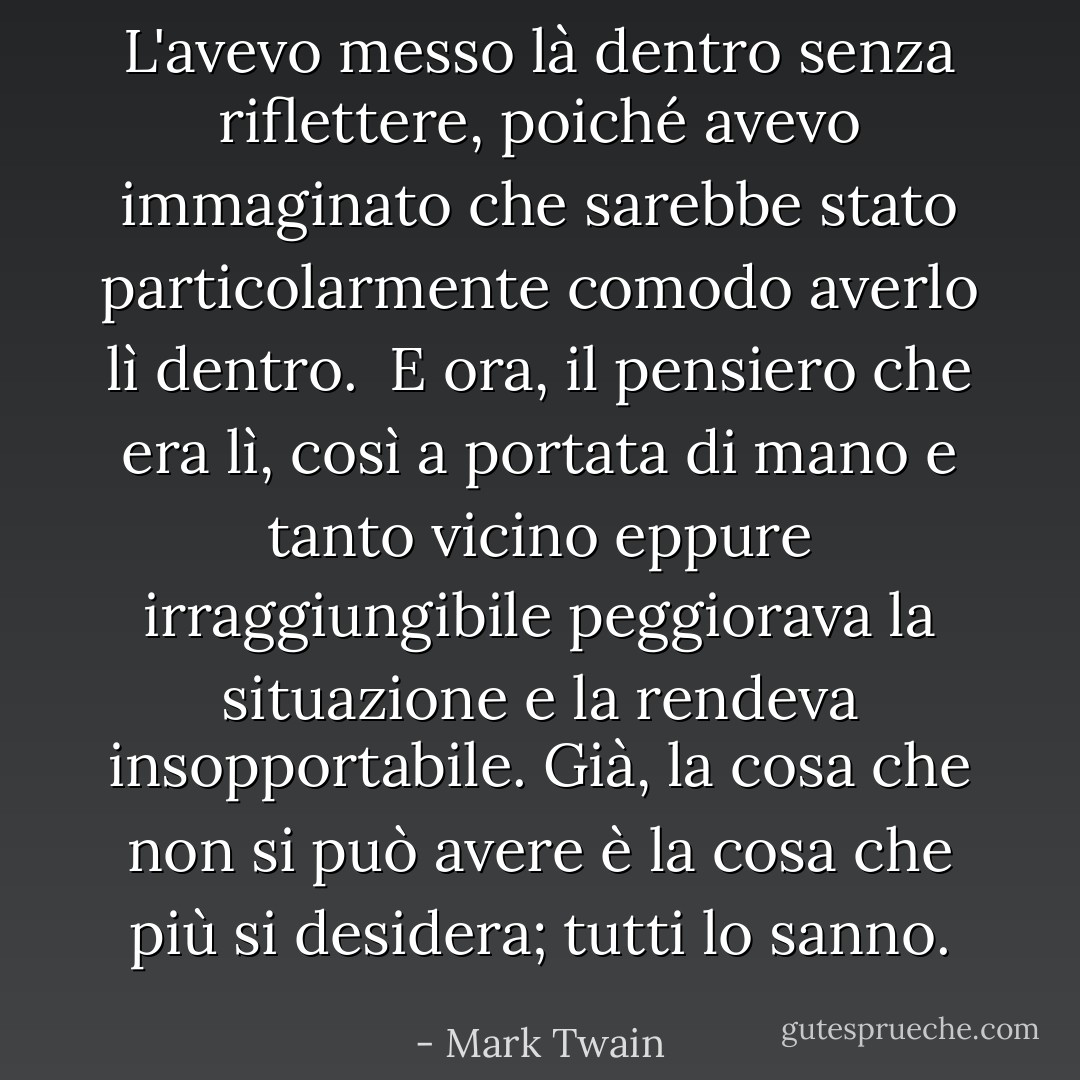 L'avevo messo là dentro senza riflettere, poiché avevo immaginato che sarebbe stato particolarmente comodo averlo lì dentro. <br />E ora, il pensiero che era lì, così a portata di mano e tanto vicino eppure irraggiungibile peggiorava la situazione e la rendeva insopportabile. Già, la cosa che non si può avere è la cosa che più si desidera; tutti lo sanno. - Mark Twain