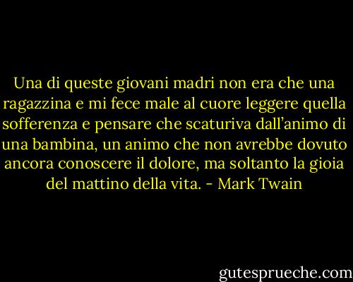 Una di queste giovani madri non era che una ragazzina e mi fece male al cuore leggere quella sofferenza e pensare che scaturiva dall’animo di una bambina, un animo che non avrebbe dovuto ancora conoscere il dolore, ma soltanto la gioia del mattino della vita. - Mark Twain