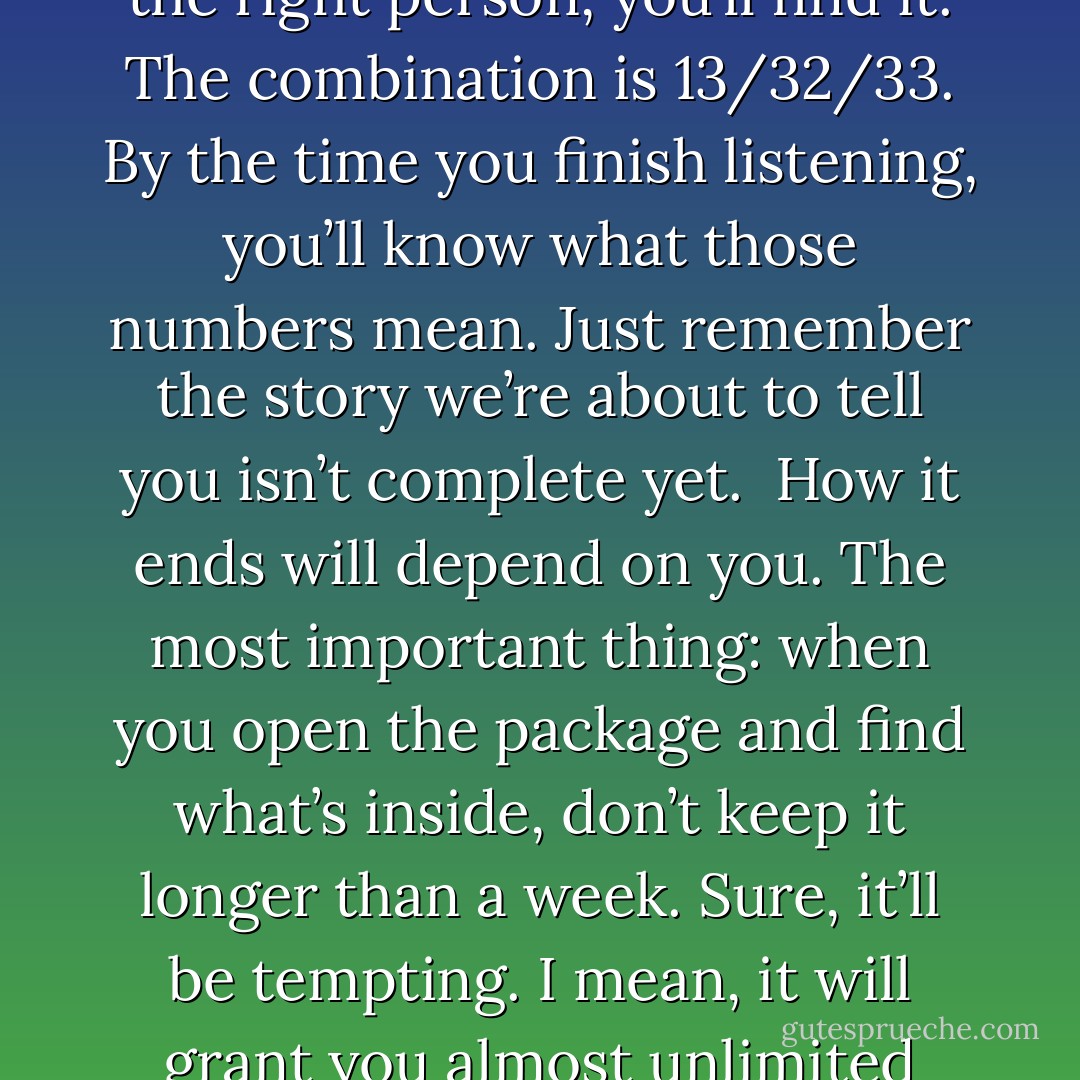 We only have a few hours, so listen carefully.<br />If you’re hearing this story, you’re already in danger. Sadie and I might be your only chance.<br />Go to the school. Find the locker. I won’t tell you which school or which locker, because if you’re the right person, you’ll find it. The combination is 13/32/33. By the time you finish listening, you’ll know what those numbers mean. Just remember the story we’re about to tell you isn’t complete yet. <br />How it ends will depend on you.<br />The most important thing: when you open the package and find what’s inside, don’t keep it longer than a week. Sure, it’ll be tempting. I mean, it will grant you almost unlimited power. But if you possess it too long, it will consume you. Learn its secrets quickly and pass it on. Hide it for the next person, the way Sadie and I did for you. Then be prepared for your life to get very interesting. - Rick Riordan