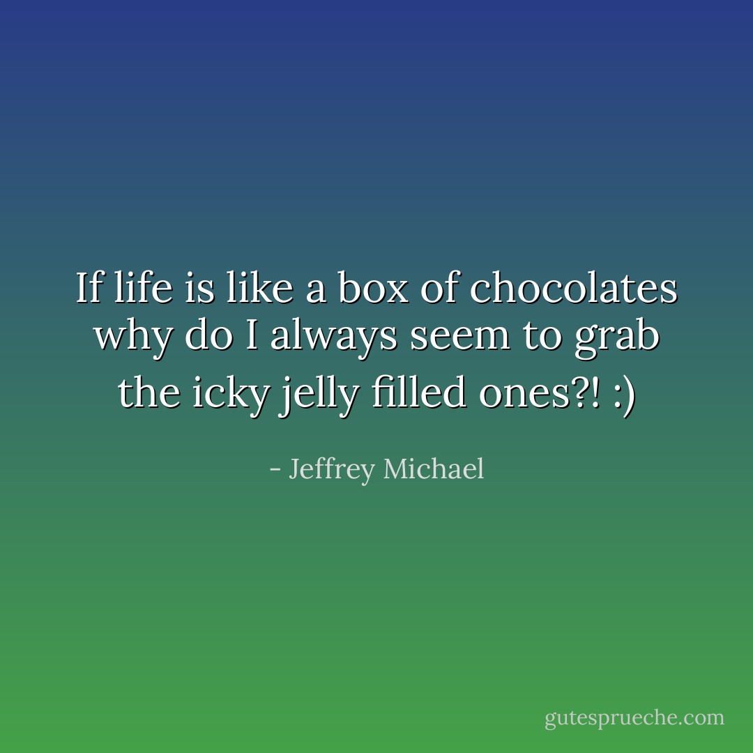 If life is like a box of chocolates why do I always seem to grab the icky jelly filled ones?! :) - Jeffrey Michael