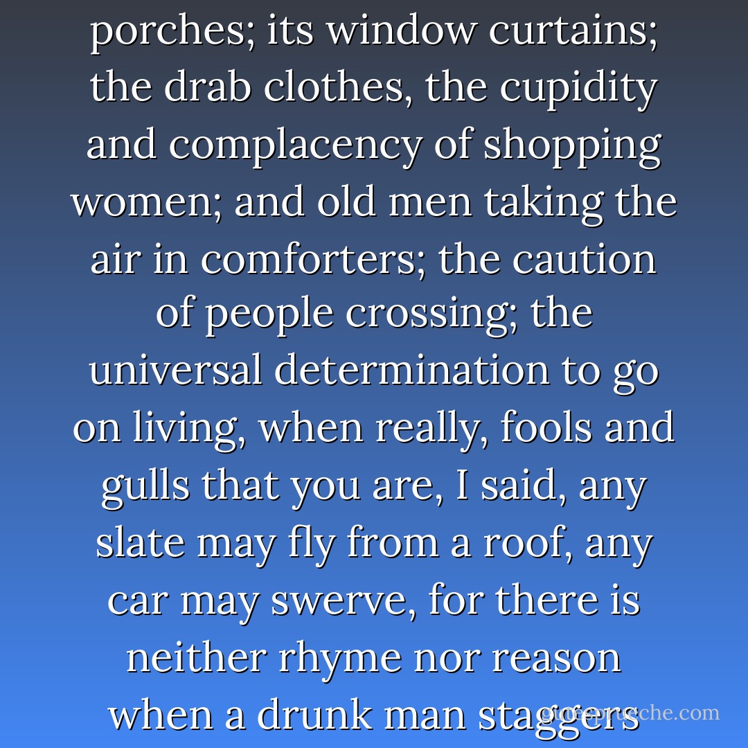 I observed with disillusioned clarity the despicable nonentity of the street; its porches; its window curtains; the drab clothes, the cupidity and complacency of shopping women; and old men taking the air in comforters; the caution of people crossing; the universal determination to go on living, when really, fools and gulls that you are, I said, any slate may fly from a roof, any car may swerve, for there is neither rhyme nor reason when a drunk man staggers about with a club in his hand - that is all. - Virginia Woolf