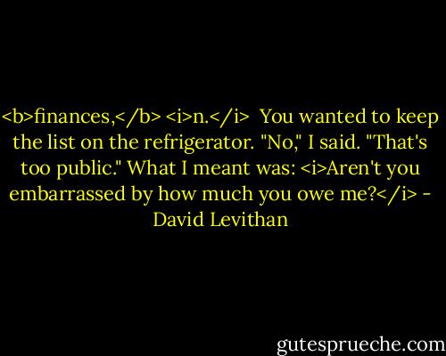 <b>finances,</b> <i>n.</i><br /><br />You wanted to keep the list on the refrigerator.<br />"No," I said. "That's too public."<br />What I meant was: <i>Aren't you embarrassed by how much you owe me?</i> - David Levithan
