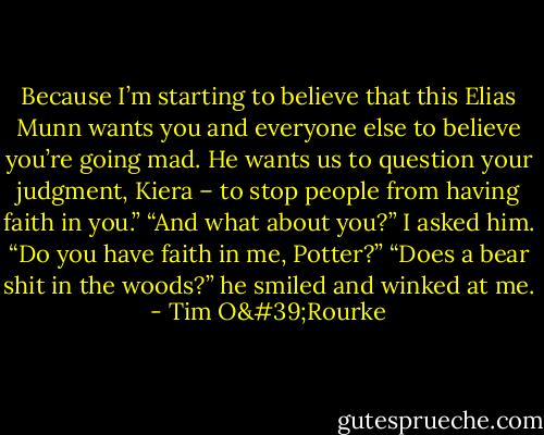 Because I’m starting to believe that this Elias Munn wants you and everyone else to believe you’re going mad. He wants us to question your judgment, Kiera – to stop people from having faith in you.” “And what about you?” I asked him. “Do you have faith in me, Potter?” “Does a bear shit in the woods?” he smiled and winked at me. - Tim O'Rourke