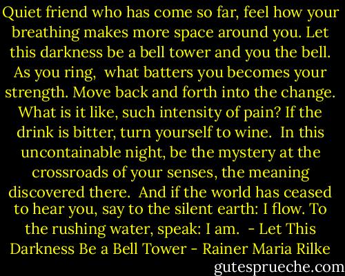 Quiet friend who has come so far,<br />feel how your breathing makes more space around you.<br />Let this darkness be a bell tower<br />and you the bell. As you ring,<br /><br />what batters you becomes your strength.<br />Move back and forth into the change.<br />What is it like, such intensity of pain?<br />If the drink is bitter, turn yourself to wine.<br /><br />In this uncontainable night,<br />be the mystery at the crossroads of your senses,<br />the meaning discovered there.<br /><br />And if the world has ceased to hear you,<br />say to the silent earth: I flow.<br />To the rushing water, speak: I am.<br /><br />- Let This Darkness Be a Bell Tower - Rainer Maria Rilke