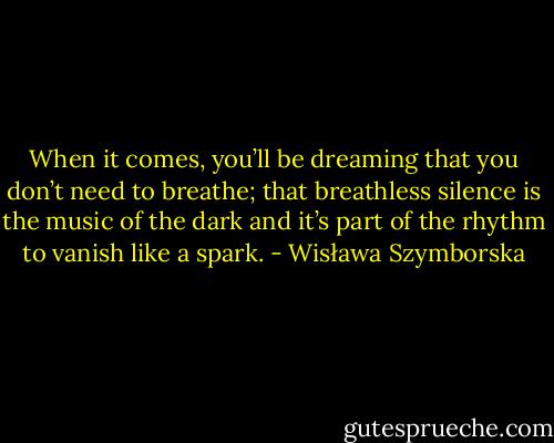 When it comes, you’ll be dreaming<br />that you don’t need to breathe;<br />that breathless silence is<br />the music of the dark<br />and it’s part of the rhythm<br />to vanish like a spark. - Wisława Szymborska
