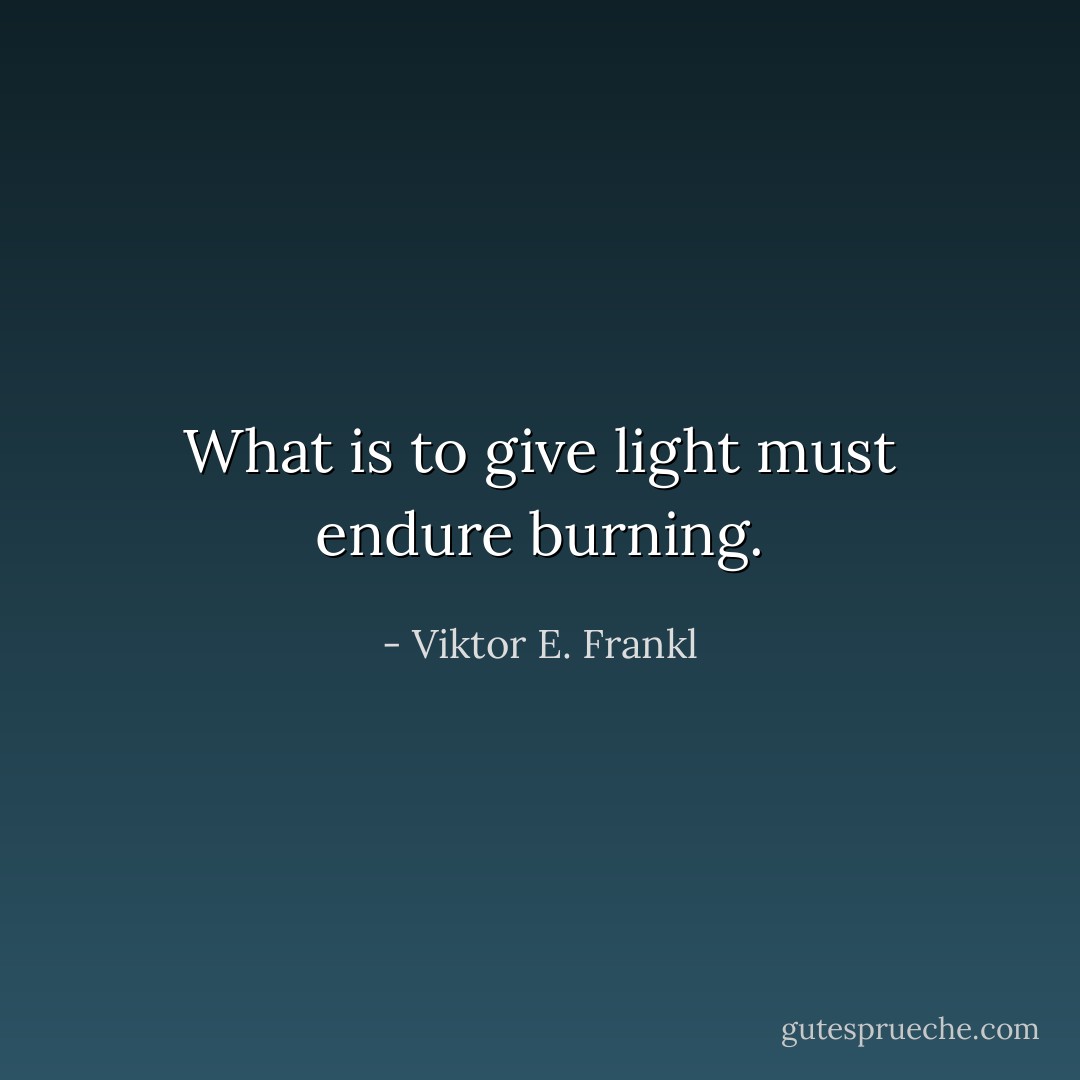What is to give light must endure burning. - Viktor E. Frankl