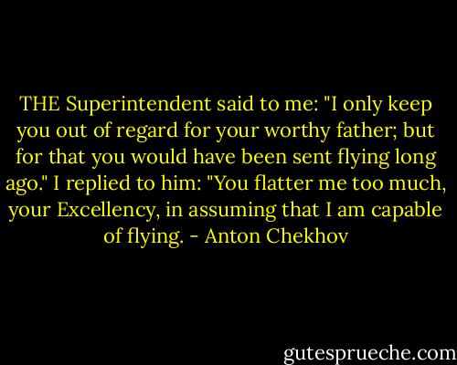 THE Superintendent said to me: "I only keep you out of regard for your worthy father; but for that you would have been sent flying long ago." I replied to him: "You flatter me too much, your Excellency, in assuming that I am capable of flying. - Anton Chekhov