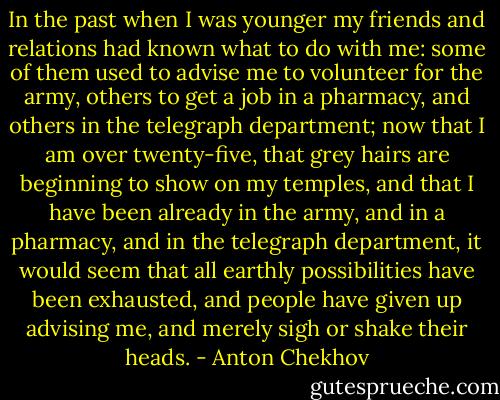 In the past when I was younger my friends and relations had known what to do with me: some of them used to advise me to volunteer for the army, others to get a job in a pharmacy, and others in the telegraph department; now that I am over twenty-five, that grey hairs are beginning to show on my temples, and that I have been already in the army, and in a pharmacy, and in the telegraph department, it would seem that all earthly possibilities have been exhausted, and people have given up advising me, and merely sigh or shake their heads. - Anton Chekhov