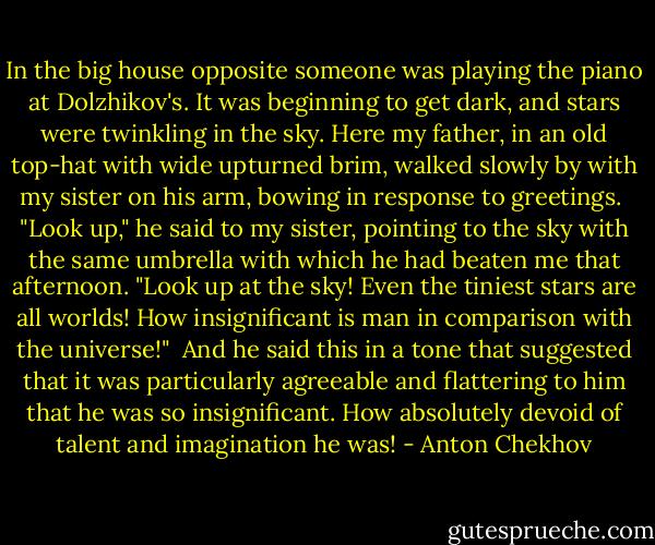In the big house opposite someone was playing the piano at Dolzhikov's. It was beginning to get dark, and stars were twinkling in the sky. Here my father, in an old top-hat with wide upturned brim, walked slowly by with my sister on his arm, bowing in response to greetings.<br /><br />"Look up," he said to my sister, pointing to the sky with the same umbrella with which he had beaten me that afternoon. "Look up at the sky! Even the tiniest stars are all worlds! How insignificant is man in comparison with the universe!"<br /><br />And he said this in a tone that suggested that it was particularly agreeable and flattering to him that he was so insignificant. How absolutely devoid of talent and imagination he was! - Anton Chekhov
