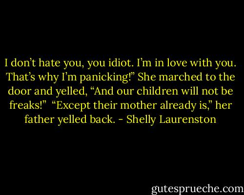 I don’t hate you, you idiot. I’m in love with you. That’s why I’m panicking!” She marched to the door and yelled, “And our children will not be freaks!”<br /><br />“Except their mother already is,” her father yelled back. - Shelly Laurenston