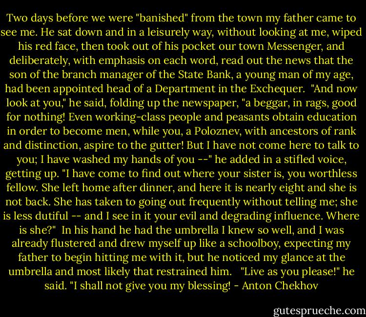 Two days before we were "banished" from the town my father came to see me. He sat down and in a leisurely way, without looking at me, wiped his red face, then took out of his pocket our town Messenger, and deliberately, with emphasis on each word, read out the news that the son of the branch manager of the State Bank, a young man of my age, had been appointed head of a Department in the Exchequer.<br /><br />"And now look at you," he said, folding up the newspaper, "a beggar, in rags, good for nothing! Even working-class people and peasants obtain education in order to become men, while you, a Poloznev, with ancestors of rank and distinction, aspire to the gutter! But I have not come here to talk to you; I have washed my hands of you --" he added in a stifled voice, getting up. "I have come to find out where your sister is, you worthless fellow. She left home after dinner, and here it is nearly eight and she is not back. She has taken to going out frequently without telling me; she is less dutiful -- and I see in it your evil and degrading influence. Where is she?"<br /><br />In his hand he had the umbrella I knew so well, and I was already flustered and drew myself up like a schoolboy, expecting my father to begin hitting me with it, but he noticed my glance at the umbrella and most likely that restrained him. <br /><br />"Live as you please!" he said. "I shall not give you my blessing! - Anton Chekhov