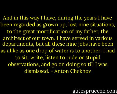 And in this way I have, during the years I have been regarded as grown up, lost nine situations, to the great mortification of my father, the architect of our town. I have served in various departments, but all these nine jobs have been as alike as one drop of water is to another: I had to sit, write, listen to rude or stupid observations, and go on doing so till I was dismissed. - Anton Chekhov