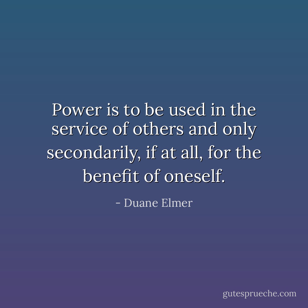 Power is to be used in the service of others and only secondarily, if at all, for the benefit of oneself. - Duane Elmer