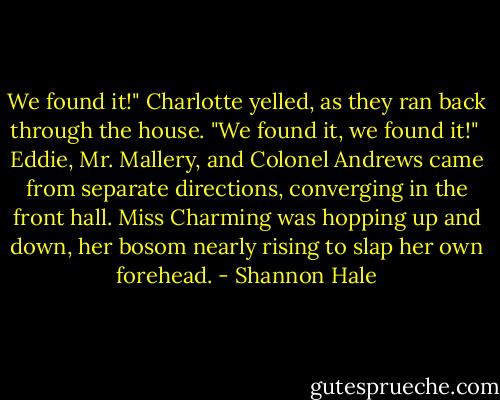 We found it!" Charlotte yelled, as they ran back through the house. "We found it, we found it!"<br /><br />Eddie, Mr. Mallery, and Colonel Andrews came from separate directions, converging in the front hall. Miss Charming was hopping up and down, her bosom nearly rising to slap her own forehead. - Shannon Hale